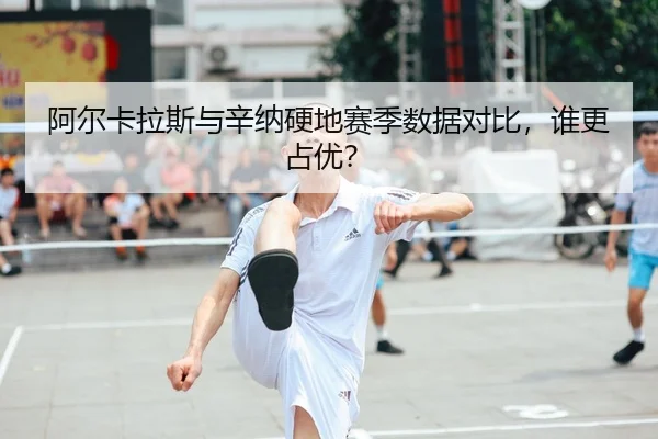 阿尔卡拉斯与辛纳硬地赛季数据对比，谁更占优？